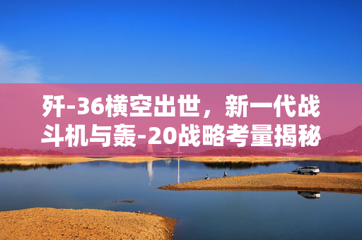 歼-36横空出世，新一代战斗机与轰-20战略考量揭秘
