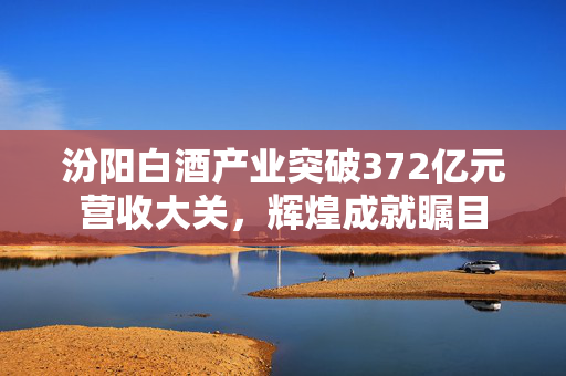 汾阳白酒产业突破372亿元营收大关，辉煌成就瞩目