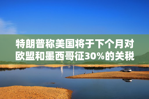 特朗普称美国将于下个月对欧盟和墨西哥征30%的关税