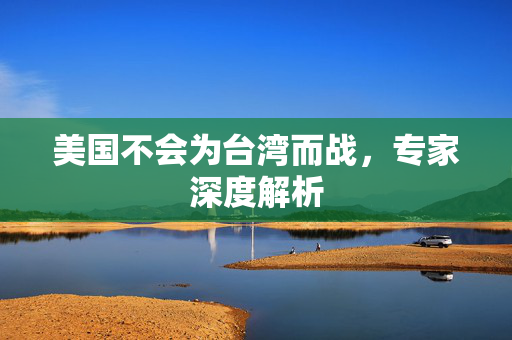 美国不会为台湾而战，专家深度解析