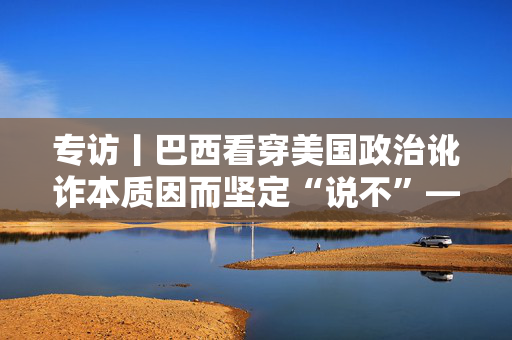 专访丨巴西看穿美国政治讹诈本质因而坚定“说不”——巴西法学教授卡瓦略谈巴美关税问题