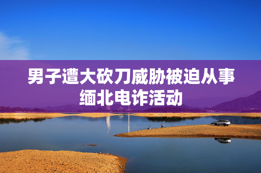 男子遭大砍刀威胁被迫从事缅北电诈活动