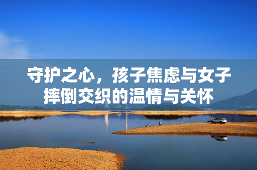 守护之心，孩子焦虑与女子摔倒交织的温情与关怀