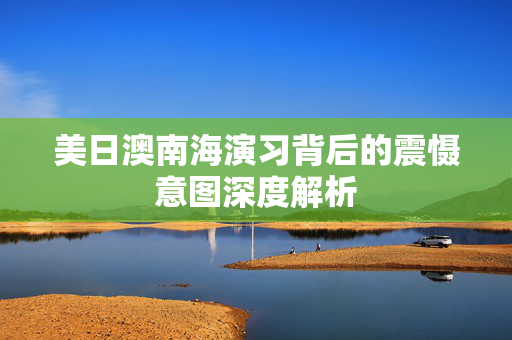 美日澳南海演习背后的震慑意图深度解析