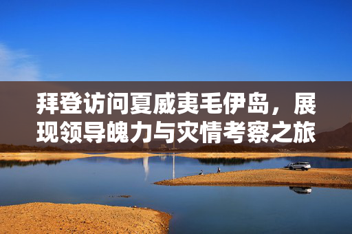 拜登访问夏威夷毛伊岛，展现领导魄力与灾情考察之旅