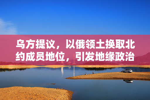 乌方提议，以俄领土换取北约成员地位，引发地缘政治博弈热议
