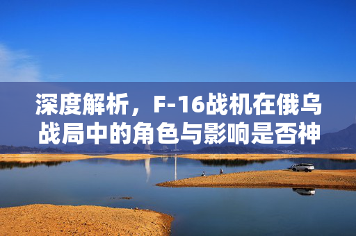 深度解析，F-16战机在俄乌战局中的角色与影响是否神乎其技？