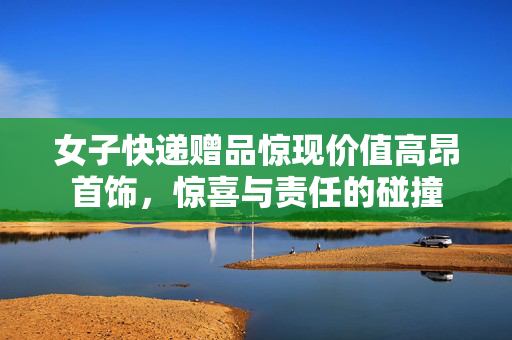 女子快递赠品惊现价值高昂首饰，惊喜与责任的碰撞