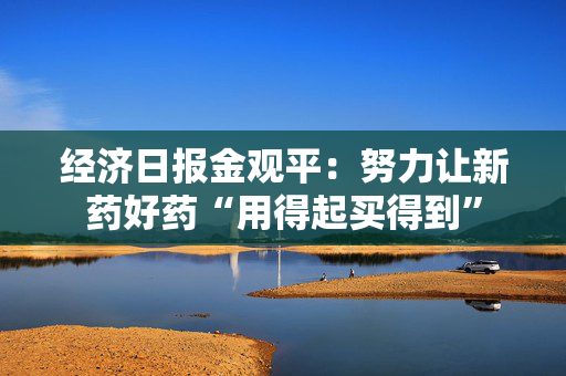 经济日报金观平：努力让新药好药“用得起买得到”
