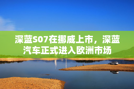 深蓝S07在挪威上市，深蓝汽车正式进入欧洲市场