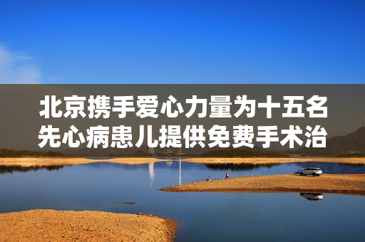 北京携手爱心力量为十五名先心病患儿提供免费手术治疗援助