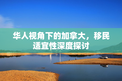 华人视角下的加拿大，移民适宜性深度探讨
