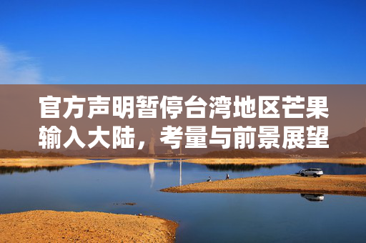 官方声明暂停台湾地区芒果输入大陆，考量与前景展望