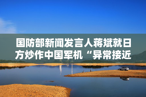 国防部新闻发言人蒋斌就日方炒作中国军机“异常接近”答记者问