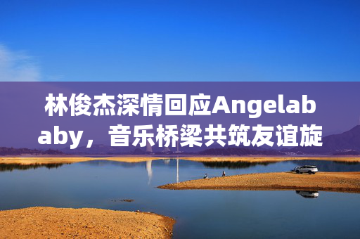 林俊杰深情回应Angelababy，音乐桥梁共筑友谊旋律