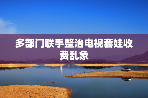 多部门联手整治电视套娃收费乱象
