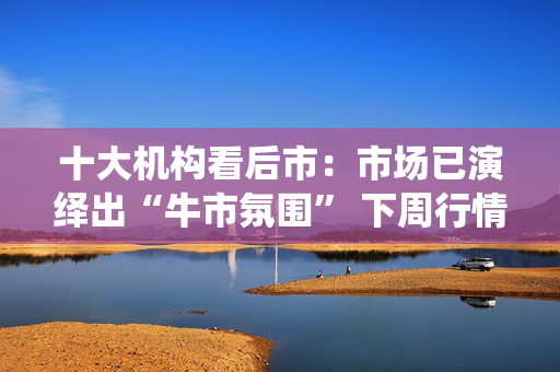 十大机构看后市：市场已演绎出“牛市氛围” 下周行情能否延续？