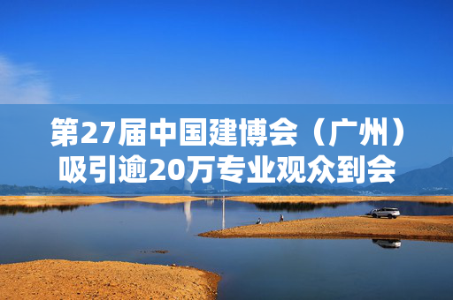第27届中国建博会（广州）吸引逾20万专业观众到会