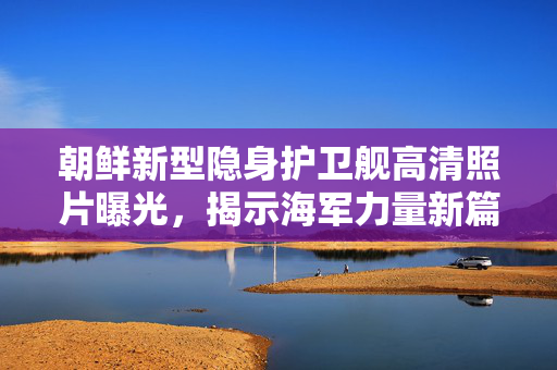 朝鲜新型隐身护卫舰高清照片曝光，揭示海军力量新篇章