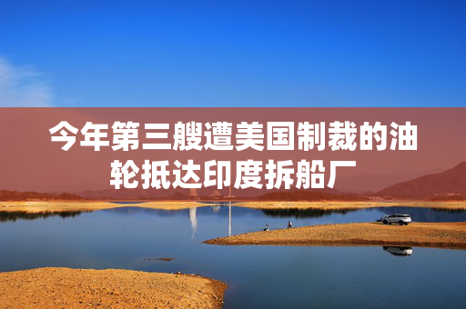 今年第三艘遭美国制裁的油轮抵达印度拆船厂