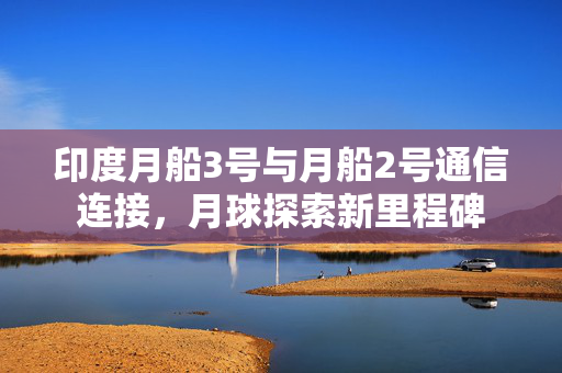 印度月船3号与月船2号通信连接，月球探索新里程碑