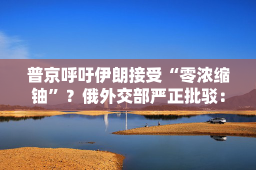 普京呼吁伊朗接受“零浓缩铀”？俄外交部严正批驳：假新闻