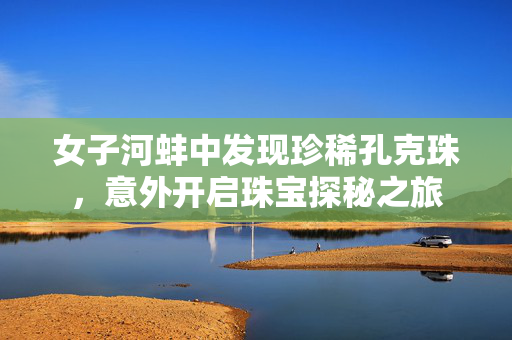 女子河蚌中发现珍稀孔克珠，意外开启珠宝探秘之旅
