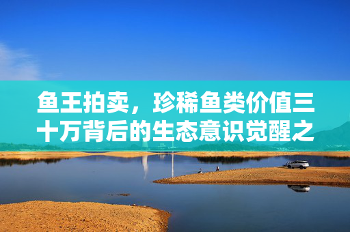 鱼王拍卖，珍稀鱼类价值三十万背后的生态意识觉醒之战