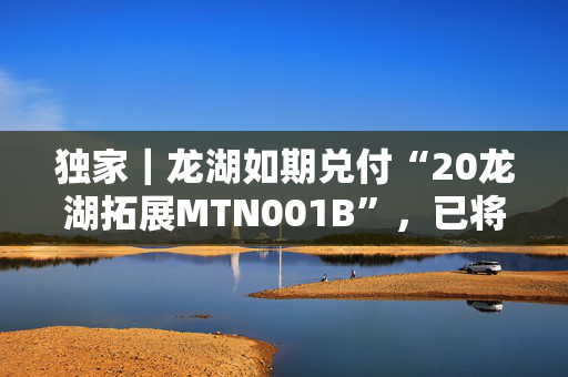 独家｜龙湖如期兑付“20龙湖拓展MTN001B”，已将5.225亿拨入上清所兑付账户