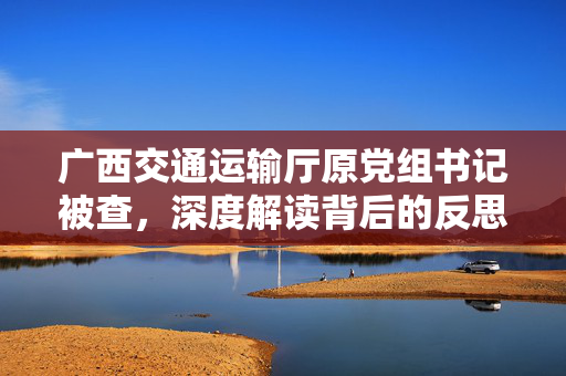 广西交通运输厅原党组书记被查，深度解读背后的反思