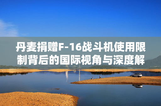丹麦捐赠F-16战斗机使用限制背后的国际视角与深度解析，乌克兰境内专用支援行动分析
