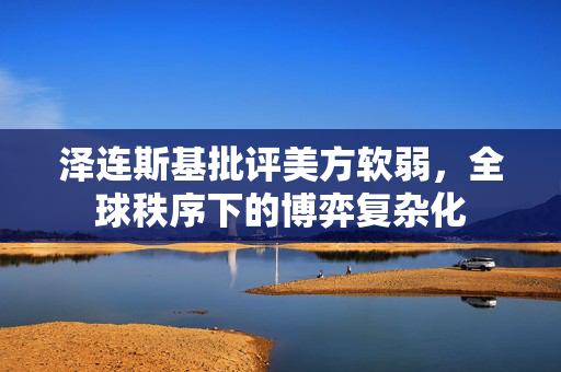 泽连斯基批评美方软弱，全球秩序下的博弈复杂化