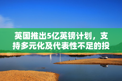 英国推出5亿英镑计划，支持多元化及代表性不足的投资者与创业者
