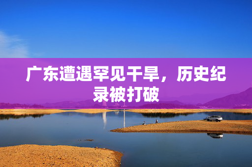 广东遭遇罕见干旱，历史纪录被打破