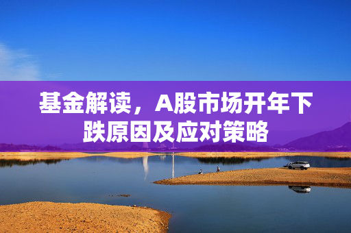 基金解读，A股市场开年下跌原因及应对策略
