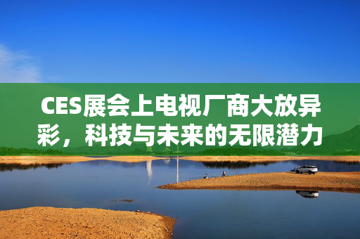 CES展会上电视厂商大放异彩，科技与未来的无限潜力领航者