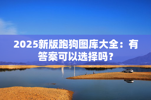 2025新版跑狗图库大全：有答案可以选择吗？