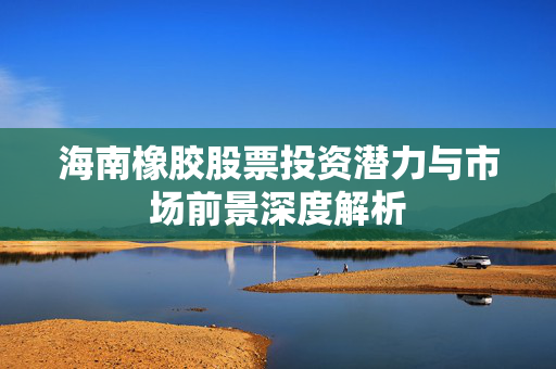 海南橡胶股票投资潜力与市场前景深度解析