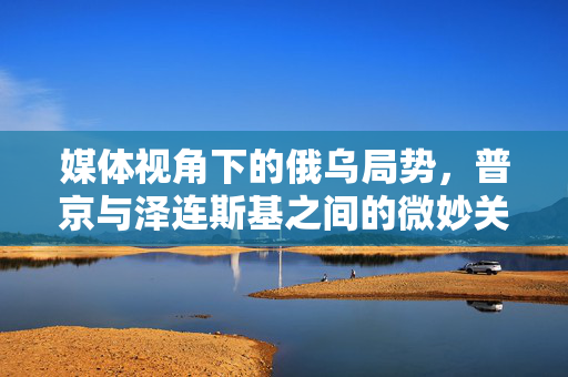 媒体视角下的俄乌局势，普京与泽连斯基之间的微妙关系解析