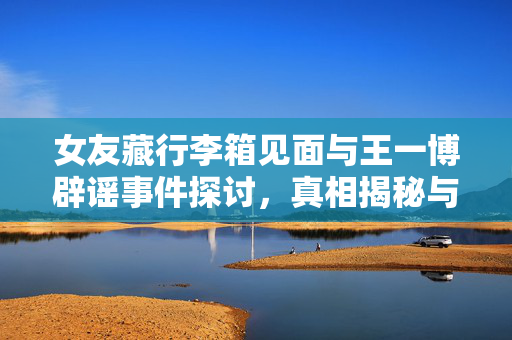 女友藏行李箱见面与王一博辟谣事件探讨，真相揭秘与舆论反思
