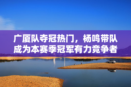 广厦队夺冠热门，杨鸣带队成为本赛季冠军有力竞争者