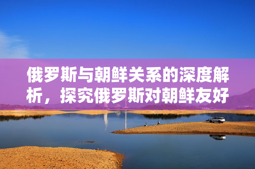 俄罗斯与朝鲜关系的深度解析，探究俄罗斯对朝鲜友好的原因。
