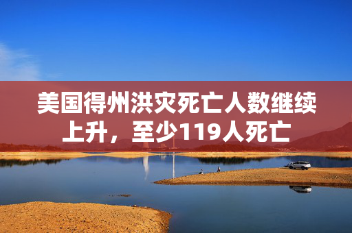 美国得州洪灾死亡人数继续上升，至少119人死亡