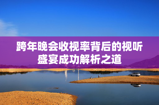 跨年晚会收视率背后的视听盛宴成功解析之道