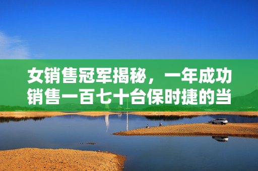 女销售冠军揭秘，一年成功销售一百七十台保时捷的当下现状