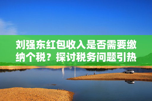刘强东红包收入是否需要缴纳个税？探讨税务问题引热议。