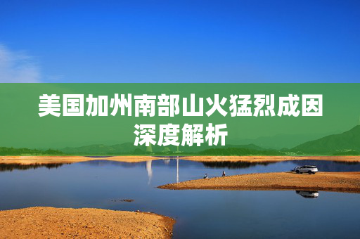 美国加州南部山火猛烈成因深度解析