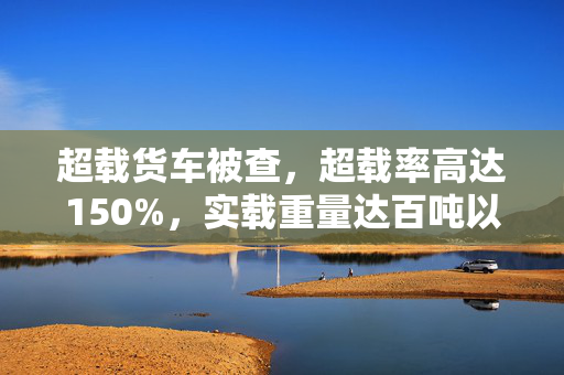 超载货车被查，超载率高达150%，实载重量达百吨以上惊人曝光
