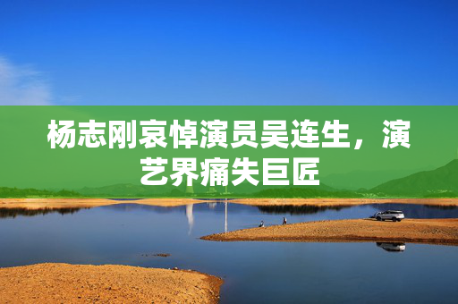 杨志刚哀悼演员吴连生，演艺界痛失巨匠