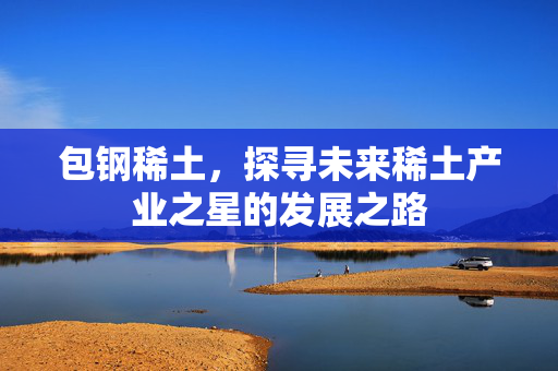 包钢稀土，探寻未来稀土产业之星的发展之路